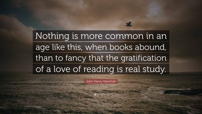 John Henry Newman Quote: “Nothing is more common in an age like this, when books abound, than to fancy that the gratification of a love of reading is real study.”