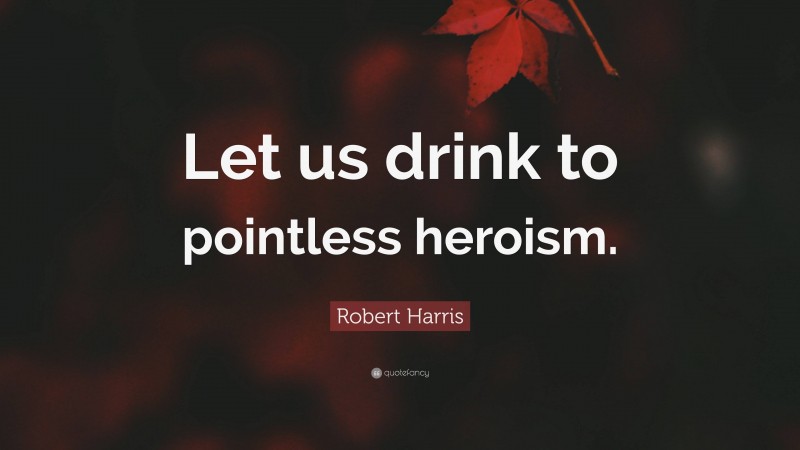 Robert Harris Quote: “Let us drink to pointless heroism.”