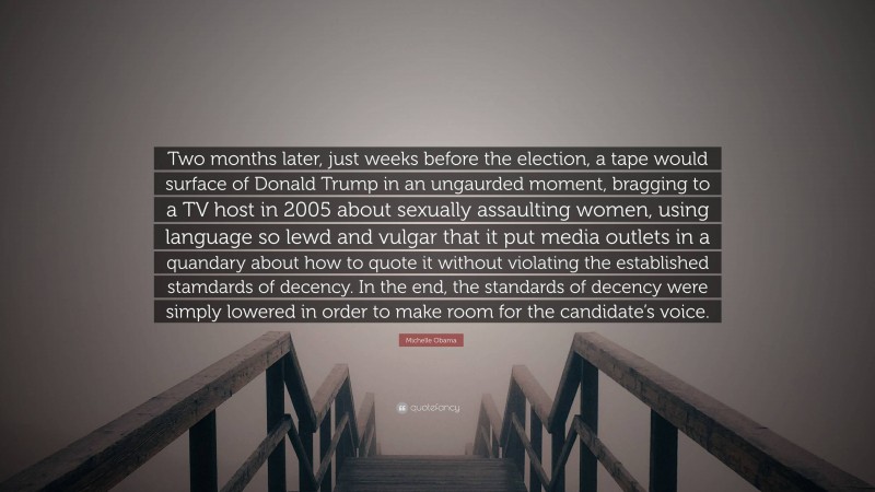 Michelle Obama Quote: “Two months later, just weeks before the election, a tape would surface of Donald Trump in an ungaurded moment, bragging to a TV host in 2005 about sexually assaulting women, using language so lewd and vulgar that it put media outlets in a quandary about how to quote it without violating the established stamdards of decency. In the end, the standards of decency were simply lowered in order to make room for the candidate’s voice.”