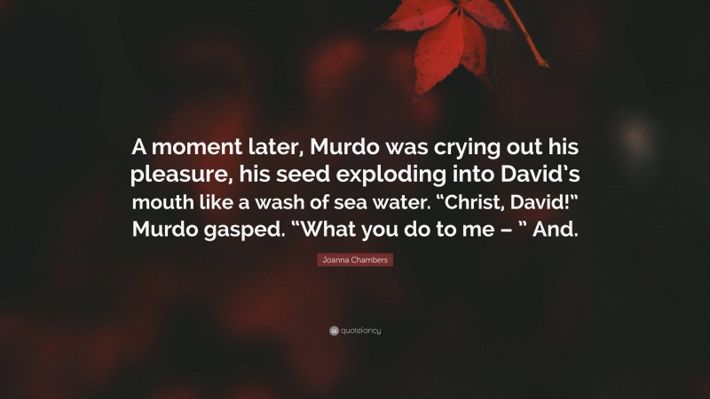 Joanna Chambers Quote: “A moment later, Murdo was crying out his pleasure, his seed exploding into David’s mouth like a wash of sea water. “Christ, David!” Murdo gasped. “What you do to me – ” And.”