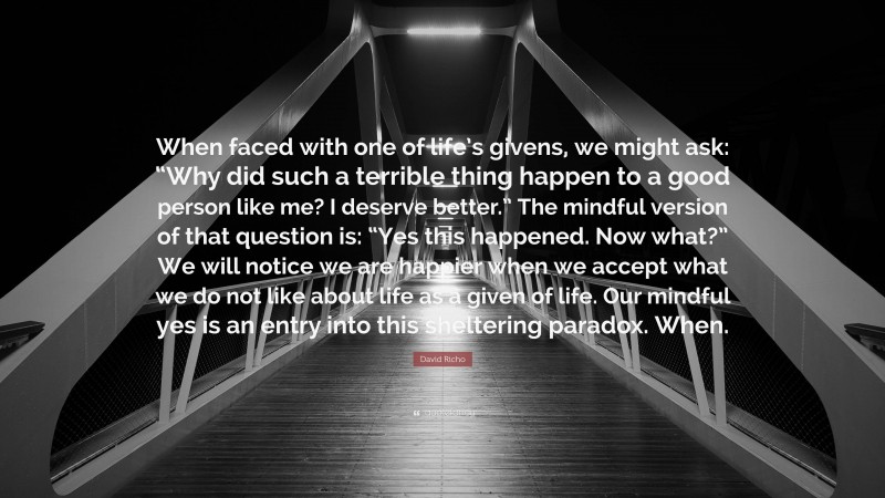 David Richo Quote: “When faced with one of life’s givens, we might ask: “Why did such a terrible thing happen to a good person like me? I deserve better.” The mindful version of that question is: “Yes this happened. Now what?” We will notice we are happier when we accept what we do not like about life as a given of life. Our mindful yes is an entry into this sheltering paradox. When.”