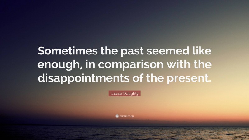 Louise Doughty Quote: “Sometimes the past seemed like enough, in comparison with the disappointments of the present.”