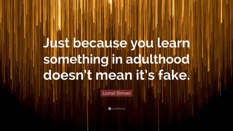 Lionel Shriver Quote: “Just because you learn something in adulthood doesn’t mean it’s fake.”