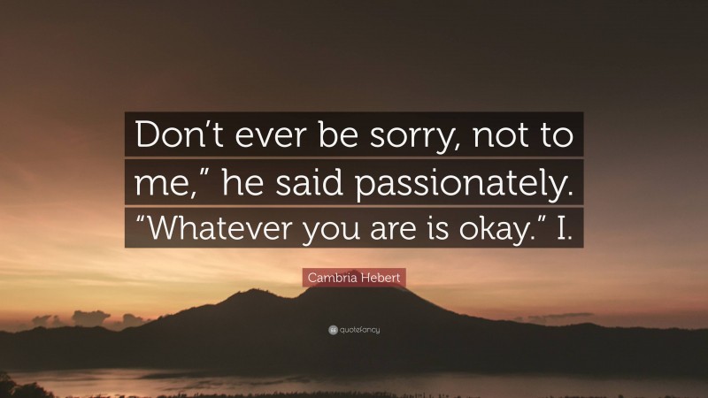Cambria Hebert Quote: “Don’t ever be sorry, not to me,” he said passionately. “Whatever you are is okay.” I.”