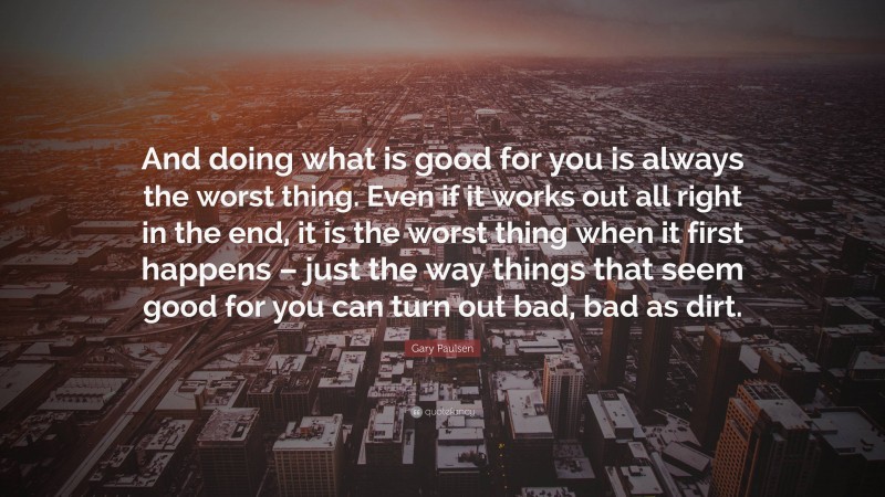 Gary Paulsen Quote: “And doing what is good for you is always the worst thing. Even if it works out all right in the end, it is the worst thing when it first happens – just the way things that seem good for you can turn out bad, bad as dirt.”
