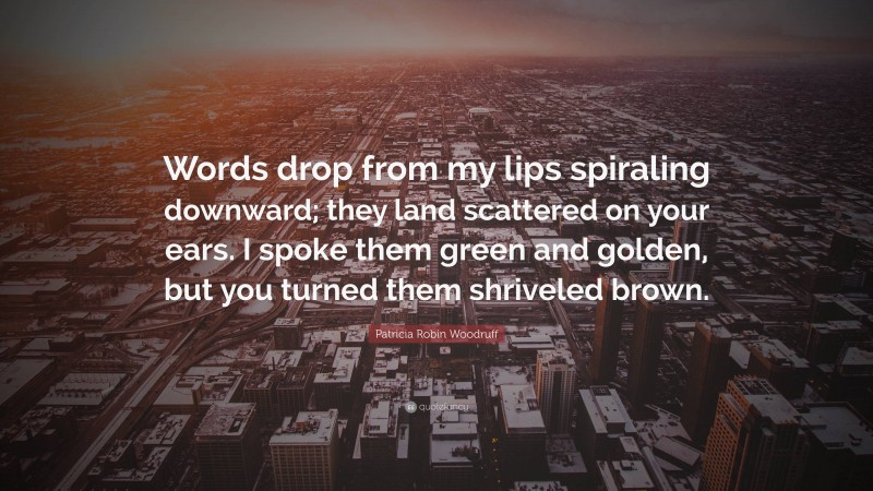 Patricia Robin Woodruff Quote: “Words drop from my lips spiraling downward; they land scattered on your ears. I spoke them green and golden, but you turned them shriveled brown.”