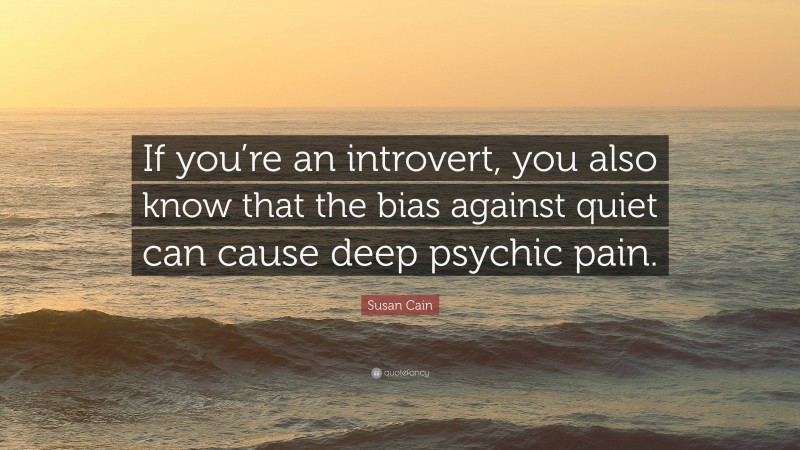 Susan Cain Quote: “If you’re an introvert, you also know that the bias against quiet can cause deep psychic pain.”