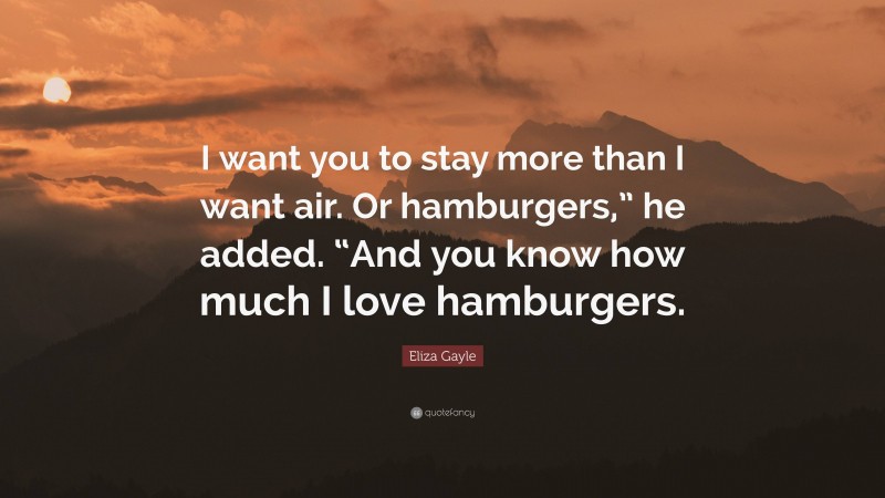 Eliza Gayle Quote: “I want you to stay more than I want air. Or hamburgers,” he added. “And you know how much I love hamburgers.”