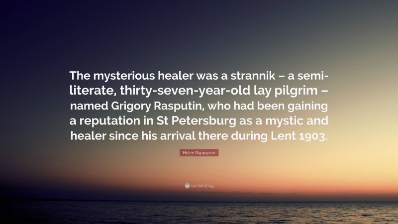 Helen Rappaport Quote: “The mysterious healer was a strannik – a semi-literate, thirty-seven-year-old lay pilgrim – named Grigory Rasputin, who had been gaining a reputation in St Petersburg as a mystic and healer since his arrival there during Lent 1903.”