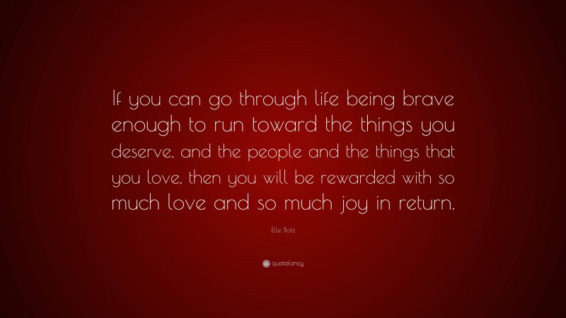 Elle Botz Quote: “If you can go through life being brave enough to run toward the things you deserve, and the people and the things that you love, then you will be rewarded with so much love and so much joy in return.”