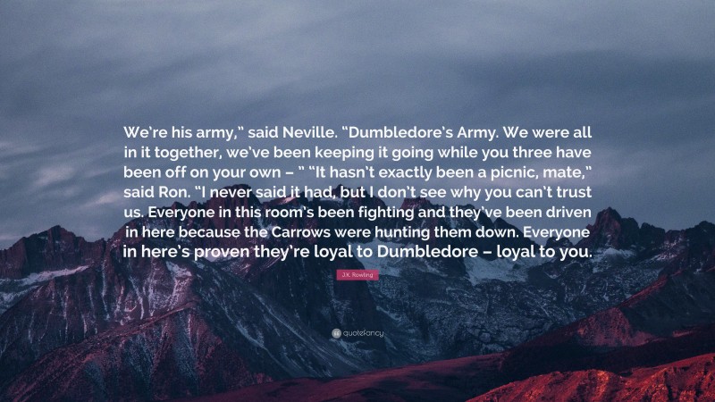 J.K. Rowling Quote: “We’re his army,” said Neville. “Dumbledore’s Army. We were all in it together, we’ve been keeping it going while you three have been off on your own – ” “It hasn’t exactly been a picnic, mate,” said Ron. “I never said it had, but I don’t see why you can’t trust us. Everyone in this room’s been fighting and they’ve been driven in here because the Carrows were hunting them down. Everyone in here’s proven they’re loyal to Dumbledore – loyal to you.”