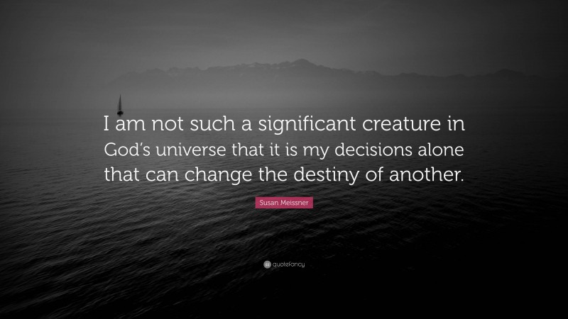 Susan Meissner Quote: “I am not such a significant creature in God’s universe that it is my decisions alone that can change the destiny of another.”