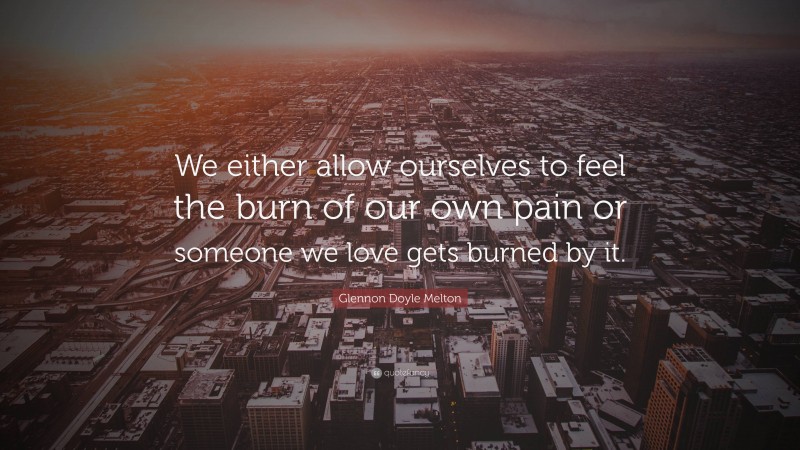 Glennon Doyle Melton Quote: “We either allow ourselves to feel the burn of our own pain or someone we love gets burned by it.”