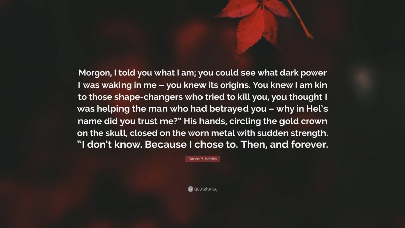 Patricia A. McKillip Quote: “Morgon, I told you what I am; you could see what dark power I was waking in me – you knew its origins. You knew I am kin to those shape-changers who tried to kill you, you thought I was helping the man who had betrayed you – why in Hel’s name did you trust me?” His hands, circling the gold crown on the skull, closed on the worn metal with sudden strength. “I don’t know. Because I chose to. Then, and forever.”