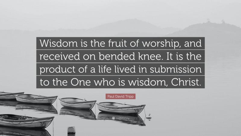 Paul David Tripp Quote: “Wisdom is the fruit of worship, and received on bended knee. It is the product of a life lived in submission to the One who is wisdom, Christ.”