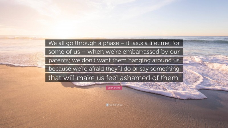 John Irving Quote: “We all go through a phase – it lasts a lifetime, for some of us – when we’re embarrassed by our parents; we don’t want them hanging around us because we’re afraid they’ll do or say something that will make us feel ashamed of them.”