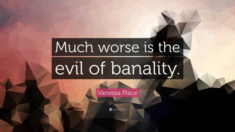 Vanessa Place Quote: “Much worse is the evil of banality.”