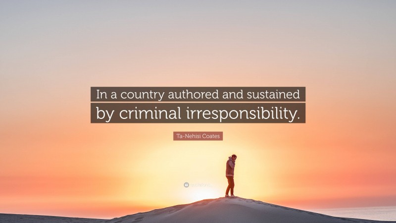 Ta-Nehisi Coates Quote: “In a country authored and sustained by criminal irresponsibility.”