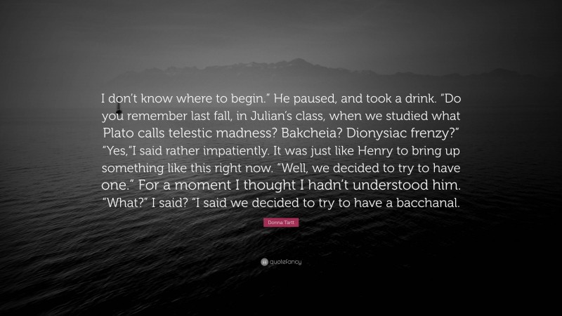 Donna Tartt Quote: “I don’t know where to begin.” He paused, and took a drink. “Do you remember last fall, in Julian’s class, when we studied what Plato calls telestic madness? Bakcheia? Dionysiac frenzy?” “Yes,“I said rather impatiently. It was just like Henry to bring up something like this right now. “Well, we decided to try to have one.” For a moment I thought I hadn’t understood him. “What?” I said? “I said we decided to try to have a bacchanal.”
