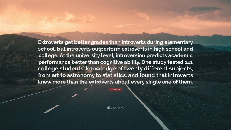 Susan Cain Quote: “Extroverts get better grades than introverts during elementary school, but introverts outperform extroverts in high school and college. At the university level, introversion predicts academic performance better than cognitive ability. One study tested 141 college students’ knowledge of twenty different subjects, from art to astronomy to statistics, and found that introverts knew more than the extroverts about every single one of them.”