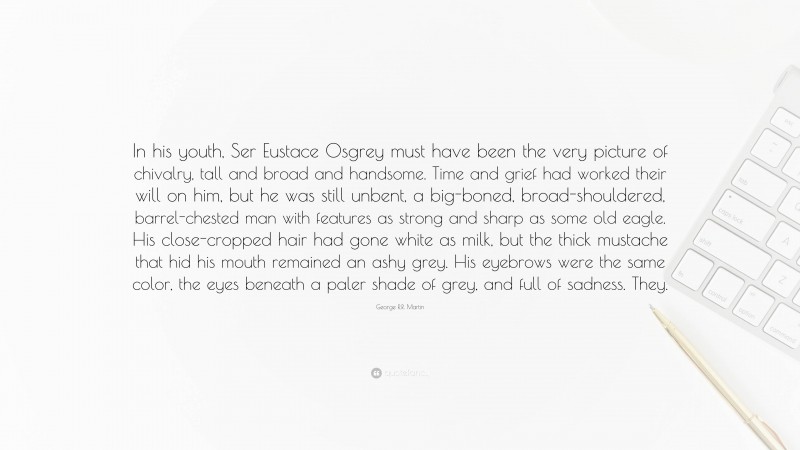 George R.R. Martin Quote: “In his youth, Ser Eustace Osgrey must have been the very picture of chivalry, tall and broad and handsome. Time and grief had worked their will on him, but he was still unbent, a big-boned, broad-shouldered, barrel-chested man with features as strong and sharp as some old eagle. His close-cropped hair had gone white as milk, but the thick mustache that hid his mouth remained an ashy grey. His eyebrows were the same color, the eyes beneath a paler shade of grey, and full of sadness. They.”