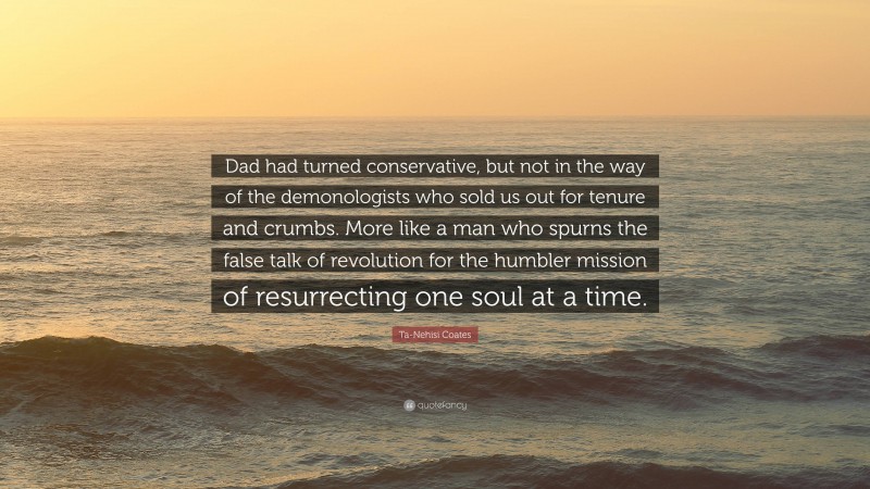 Ta-Nehisi Coates Quote: “Dad had turned conservative, but not in the way of the demonologists who sold us out for tenure and crumbs. More like a man who spurns the false talk of revolution for the humbler mission of resurrecting one soul at a time.”