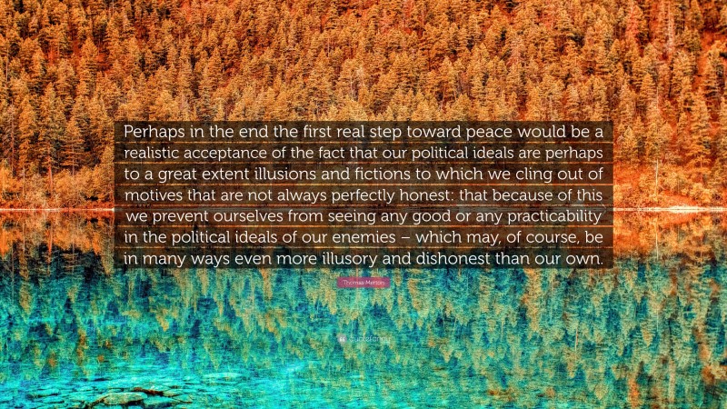 Thomas Merton Quote: “Perhaps in the end the first real step toward peace would be a realistic acceptance of the fact that our political ideals are perhaps to a great extent illusions and fictions to which we cling out of motives that are not always perfectly honest: that because of this we prevent ourselves from seeing any good or any practicability in the political ideals of our enemies – which may, of course, be in many ways even more illusory and dishonest than our own.”