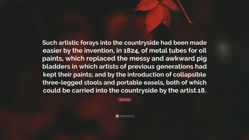 Ross King Quote: “Such artistic forays into the countryside had been made easier by the invention, in 1824, of metal tubes for oil paints, which replaced the messy and awkward pig bladders in which artists of previous generations had kept their paints; and by the introduction of collapsible three-legged stools and portable easels, both of which could be carried into the countryside by the artist.18.”