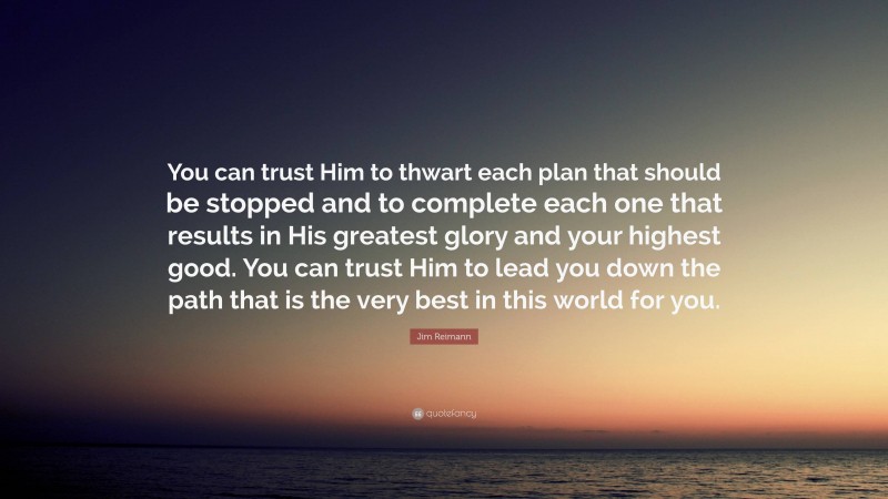 Jim Reimann Quote: “You can trust Him to thwart each plan that should be stopped and to complete each one that results in His greatest glory and your highest good. You can trust Him to lead you down the path that is the very best in this world for you.”