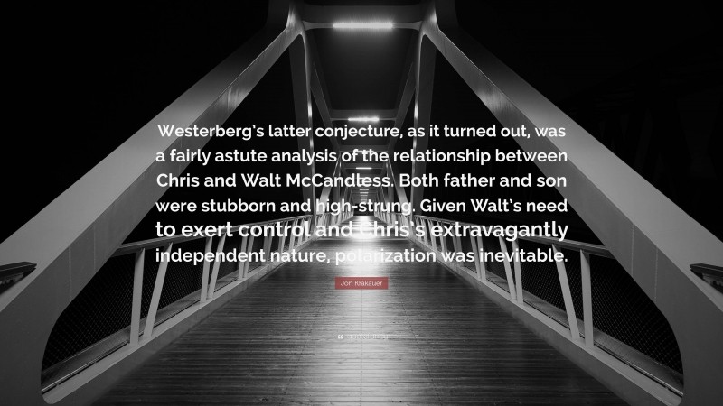 Jon Krakauer Quote: “Westerberg’s latter conjecture, as it turned out, was a fairly astute analysis of the relationship between Chris and Walt McCandless. Both father and son were stubborn and high-strung. Given Walt’s need to exert control and Chris’s extravagantly independent nature, polarization was inevitable.”