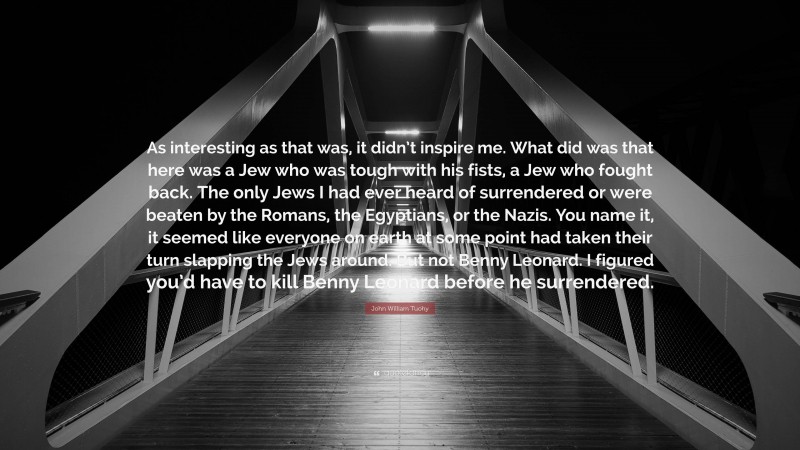 John William Tuohy Quote: “As interesting as that was, it didn’t inspire me. What did was that here was a Jew who was tough with his fists, a Jew who fought back. The only Jews I had ever heard of surrendered or were beaten by the Romans, the Egyptians, or the Nazis. You name it, it seemed like everyone on earth at some point had taken their turn slapping the Jews around. But not Benny Leonard. I figured you’d have to kill Benny Leonard before he surrendered.”