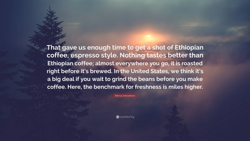 Marcus Samuelsson Quote: “That gave us enough time to get a shot of Ethiopian coffee, espresso style. Nothing tastes better than Ethiopian coffee; almost everywhere you go, it is roasted right before it’s brewed. In the United States, we think it’s a big deal if you wait to grind the beans before you make coffee. Here, the benchmark for freshness is miles higher.”