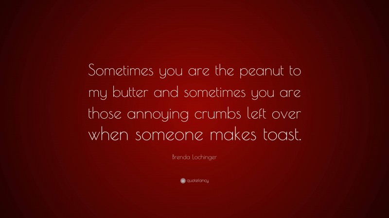 Brenda Lochinger Quote: “Sometimes you are the peanut to my butter and sometimes you are those annoying crumbs left over when someone makes toast.”