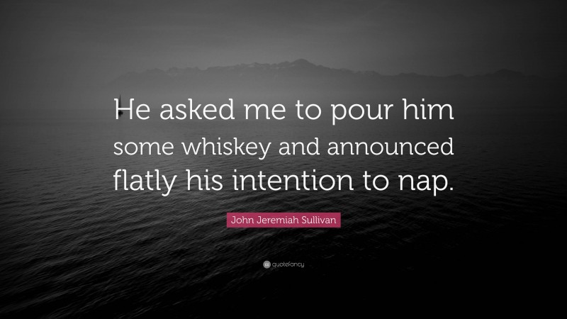John Jeremiah Sullivan Quote: “He asked me to pour him some whiskey and announced flatly his intention to nap.”