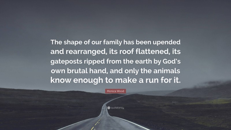 Monica Wood Quote: “The shape of our family has been upended and rearranged, its roof flattened, its gateposts ripped from the earth by God’s own brutal hand, and only the animals know enough to make a run for it.”