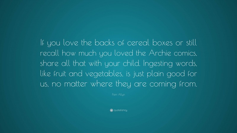 Pam Allyn Quote: “If you love the backs of cereal boxes or still recall how much you loved the Archie comics, share all that with your child. Ingesting words, like fruit and vegetables, is just plain good for us, no matter where they are coming from.”