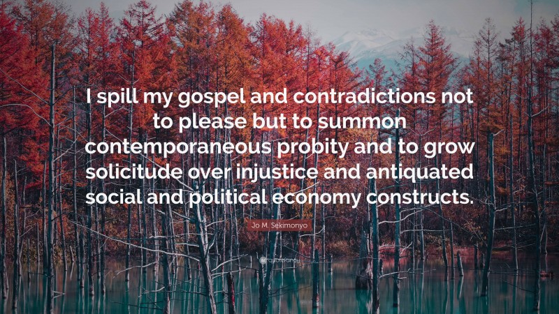 Jo M. Sekimonyo Quote: “I spill my gospel and contradictions not to please but to summon contemporaneous probity and to grow solicitude over injustice and antiquated social and political economy constructs.”