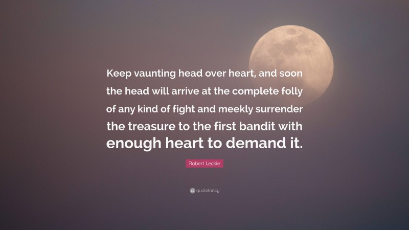 Robert Leckie Quote: “Keep vaunting head over heart, and soon the head will arrive at the complete folly of any kind of fight and meekly surrender the treasure to the first bandit with enough heart to demand it.”