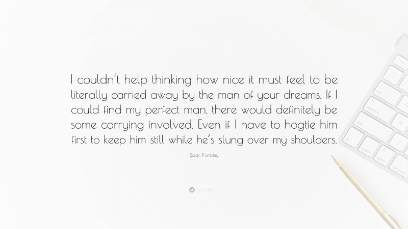 Susan Trombley Quote: “I couldn’t help thinking how nice it must feel to be literally carried away by the man of your dreams. If I could find my perfect man, there would definitely be some carrying involved. Even if I have to hogtie him first to keep him still while he’s slung over my shoulders.”