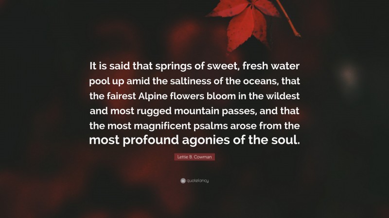 Lettie B. Cowman Quote: “It is said that springs of sweet, fresh water pool up amid the saltiness of the oceans, that the fairest Alpine flowers bloom in the wildest and most rugged mountain passes, and that the most magnificent psalms arose from the most profound agonies of the soul.”