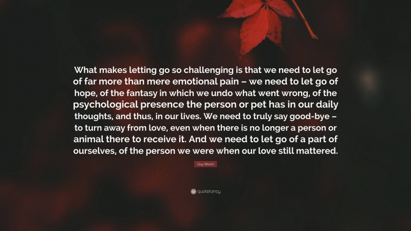 Guy Winch Quote: “What makes letting go so challenging is that we need to let go of far more than mere emotional pain – we need to let go of hope, of the fantasy in which we undo what went wrong, of the psychological presence the person or pet has in our daily thoughts, and thus, in our lives. We need to truly say good-bye – to turn away from love, even when there is no longer a person or animal there to receive it. And we need to let go of a part of ourselves, of the person we were when our love still mattered.”