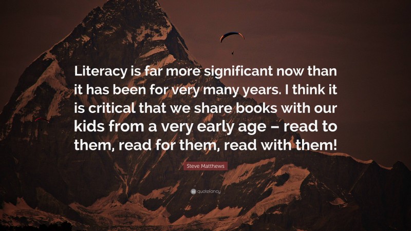 Steve Matthews Quote: “Literacy is far more significant now than it has been for very many years. I think it is critical that we share books with our kids from a very early age – read to them, read for them, read with them!”