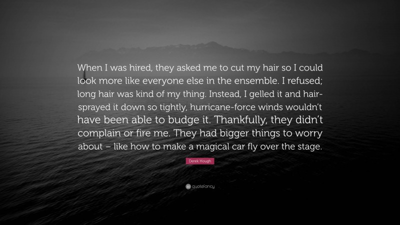 Derek Hough Quote: “When I was hired, they asked me to cut my hair so I could look more like everyone else in the ensemble. I refused; long hair was kind of my thing. Instead, I gelled it and hair-sprayed it down so tightly, hurricane-force winds wouldn’t have been able to budge it. Thankfully, they didn’t complain or fire me. They had bigger things to worry about – like how to make a magical car fly over the stage.”