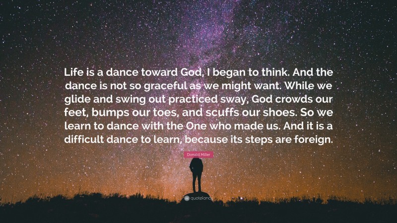 Donald Miller Quote: “Life is a dance toward God, I began to think. And the dance is not so graceful as we might want. While we glide and swing out practiced sway, God crowds our feet, bumps our toes, and scuffs our shoes. So we learn to dance with the One who made us. And it is a difficult dance to learn, because its steps are foreign.”