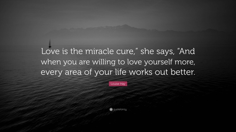 Louise Hay Quote: “Love is the miracle cure,” she says, “And when you are willing to love yourself more, every area of your life works out better.”