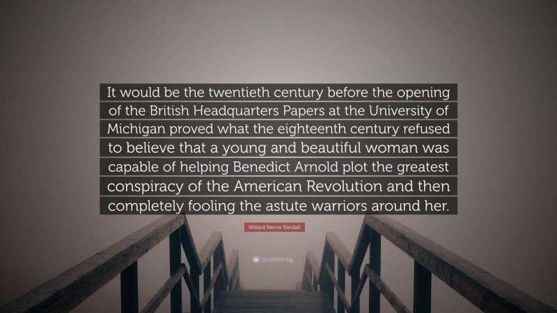 Willard Sterne Randall Quote: “It would be the twentieth century before the opening of the British Headquarters Papers at the University of Michigan proved what the eighteenth century refused to believe that a young and beautiful woman was capable of helping Benedict Arnold plot the greatest conspiracy of the American Revolution and then completely fooling the astute warriors around her.”