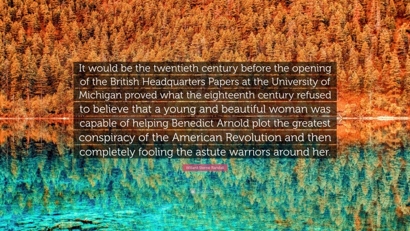 Willard Sterne Randall Quote: “It would be the twentieth century before the opening of the British Headquarters Papers at the University of Michigan proved what the eighteenth century refused to believe that a young and beautiful woman was capable of helping Benedict Arnold plot the greatest conspiracy of the American Revolution and then completely fooling the astute warriors around her.”