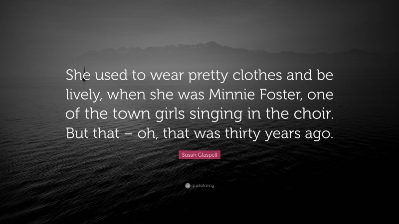 Susan Glaspell Quote: “She used to wear pretty clothes and be lively, when she was Minnie Foster, one of the town girls singing in the choir. But that – oh, that was thirty years ago.”