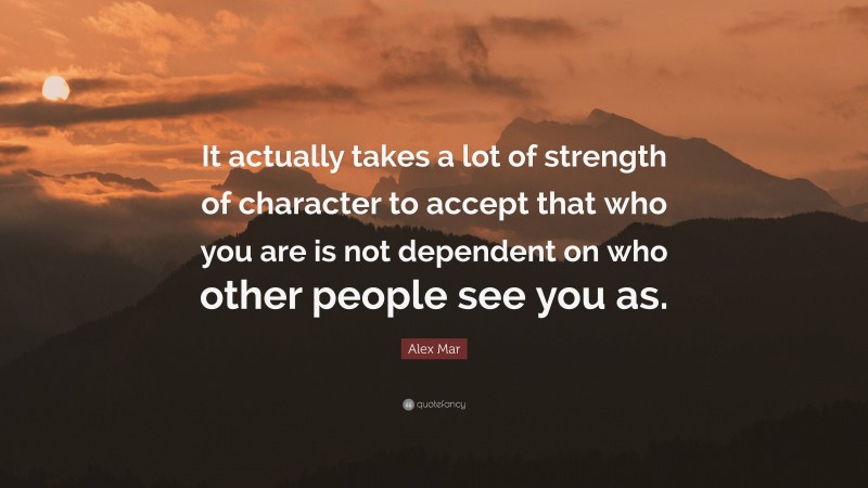 Alex Mar Quote: “It actually takes a lot of strength of character to accept that who you are is not dependent on who other people see you as.”