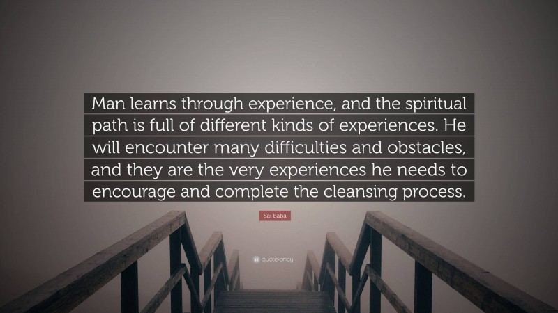 Sai Baba Quote: “Man learns through experience, and the spiritual path is full of different kinds of experiences. He will encounter many difficulties and obstacles, and they are the very experiences he needs to encourage and complete the cleansing process.”